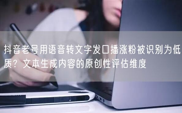 抖音老号用语音转文字发口播涨粉被识别为低质？文本生成内容的原创性评估维度