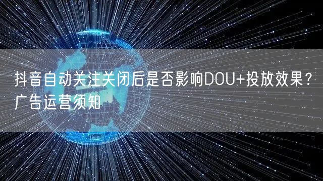 抖音自动关注关闭后是否影响DOU+投放效果？广告运营须知