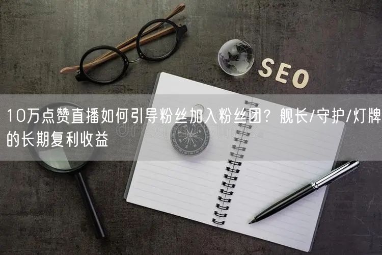 10万点赞直播如何引导粉丝加入粉丝团？舰长/守护/灯牌的长期复利收益