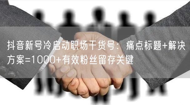 抖音新号冷启动职场干货号:痛点标题+解决方案=1000+有效粉丝留存关键
