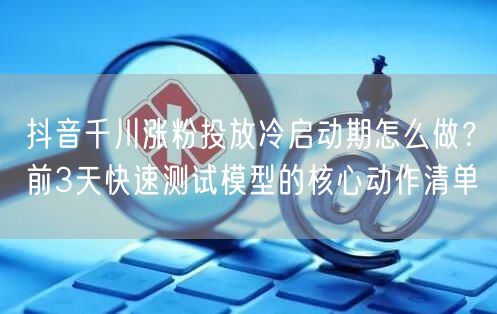 抖音千川涨粉投放冷启动期怎么做?前3天快速测试模型的核心动作清单