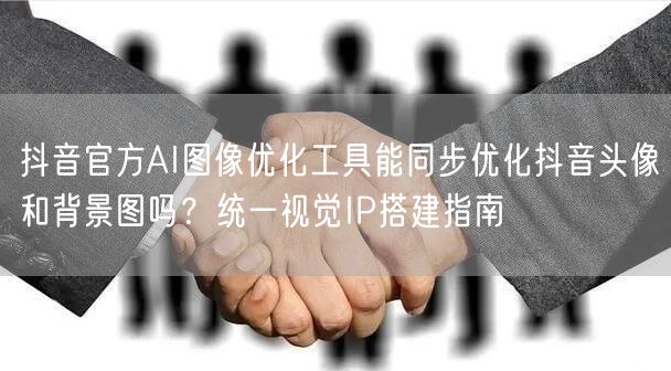 抖音官方AI图像优化工具能同步优化抖音头像和背景图吗?统一视觉IP搭建指南