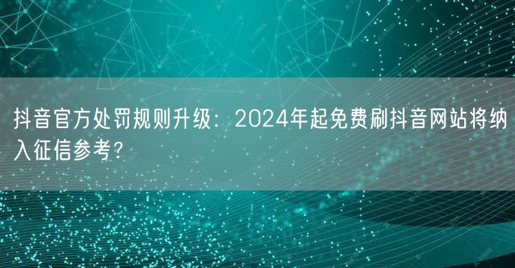 抖音官方处罚规则升级:2024年起免费刷抖音网站将纳入征信参考?