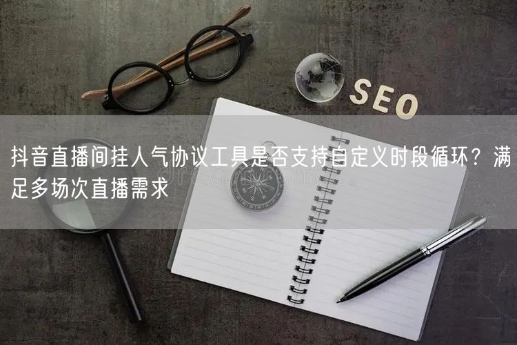 抖音直播间挂人气协议工具是否支持自定义时段循环?满足多场次直播需求
