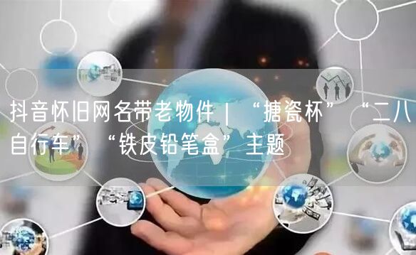 抖音怀旧网名带老物件|“搪瓷杯”“二八自行车”“铁皮铅笔盒”主题
