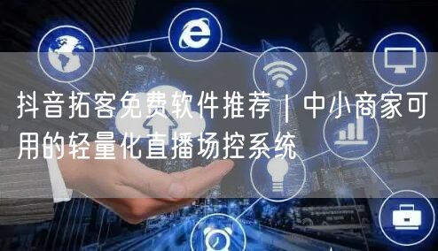 抖音拓客免费软件推荐|中小商家可用的轻量化直播场控系统