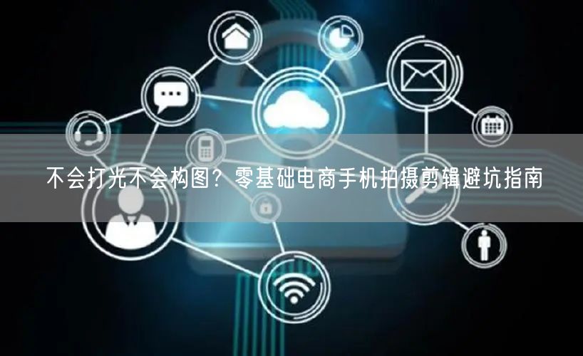 不会打光不会构图?零基础电商手机拍摄剪辑避坑指南