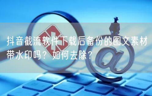 抖音截流软件下载后备份的图文素材带水印吗?如何去除?