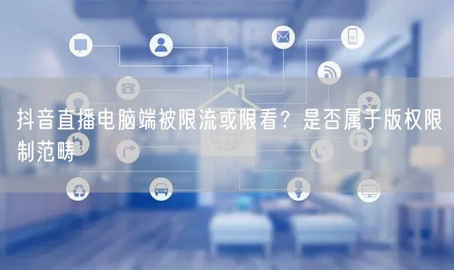 抖音直播电脑端被限流或限看?是否属于版权限制范畴