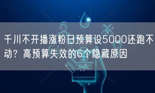 千川不开播涨粉日预算设5000还跑不动?高预算失效的6个隐藏原因