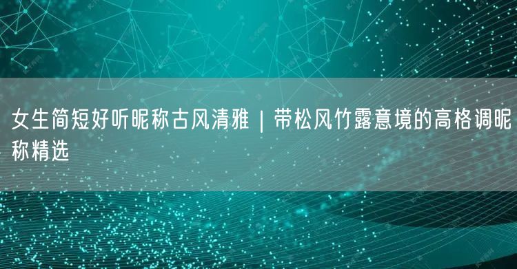 女生简短好听昵称古风清雅|带松风竹露意境的高格调昵称精选