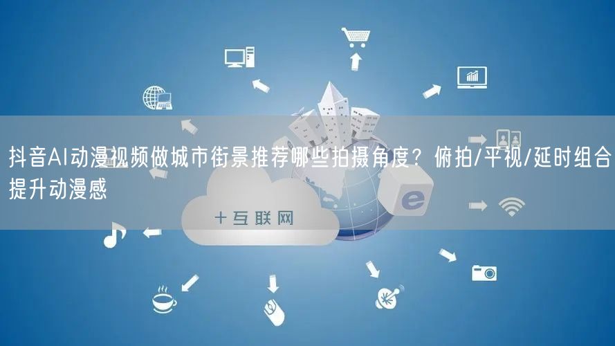 抖音AI动漫视频做城市街景推荐哪些拍摄角度?俯拍/平视/延时组合提升动漫感