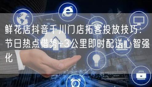 鲜花店抖音千川门店拓客投放技巧：节日热点借势+3公里即时配送心智强化