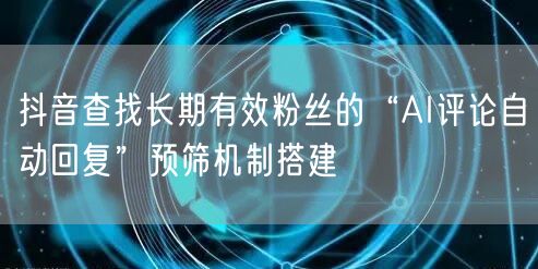 抖音查找长期有效粉丝的“AI评论自动回复”预筛机制搭建