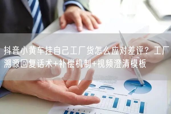 抖音小黄车挂自己工厂货怎么应对差评?工厂溯源回复话术+补偿机制+视频澄清模板