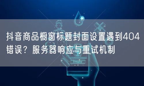 抖音商品橱窗标题封面设置遇到404错误?服务器响应与重试机制