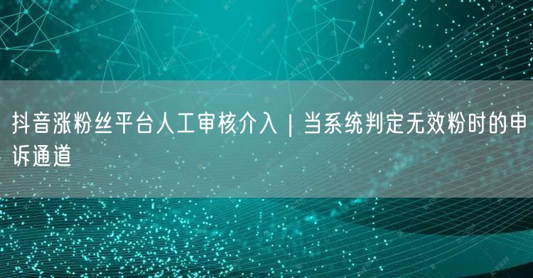 抖音涨粉丝平台人工审核介入|当系统判定无效粉时的申诉通道