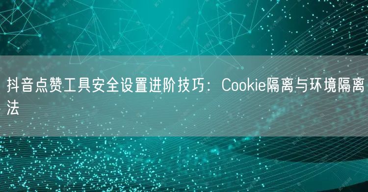 抖音点赞工具安全设置进阶技巧:Cookie隔离与环境隔离法