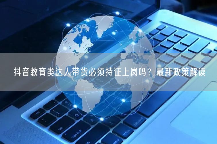 抖音教育类达人带货必须持证上岗吗?最新政策解读