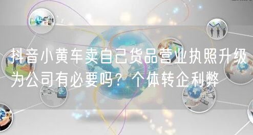 抖音小黄车卖自己货品营业执照升级为公司有必要吗?个体转企利弊