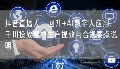 抖音直播人気回升+AI数字人应用,千川投放素材生产提效与合规要点说明