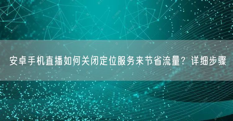 安卓手机直播如何关闭定位服务来节省流量?详细步骤