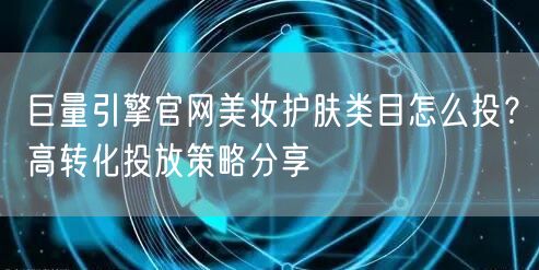 巨量引擎官网美妆护肤类目怎么投?高转化投放策略分享