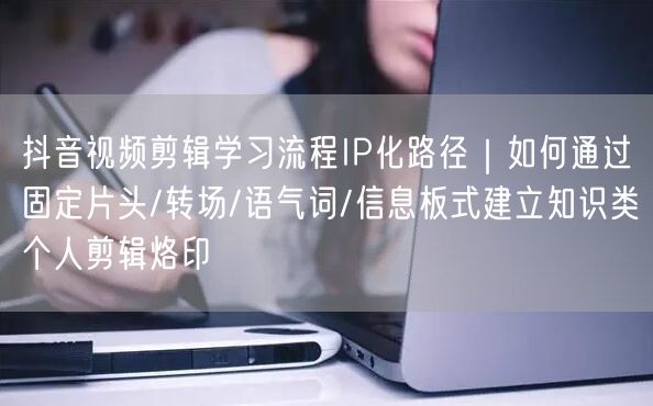 抖音视频剪辑学习流程IP化路径|如何通过固定片头/转场/语气词/信息板式建立知识