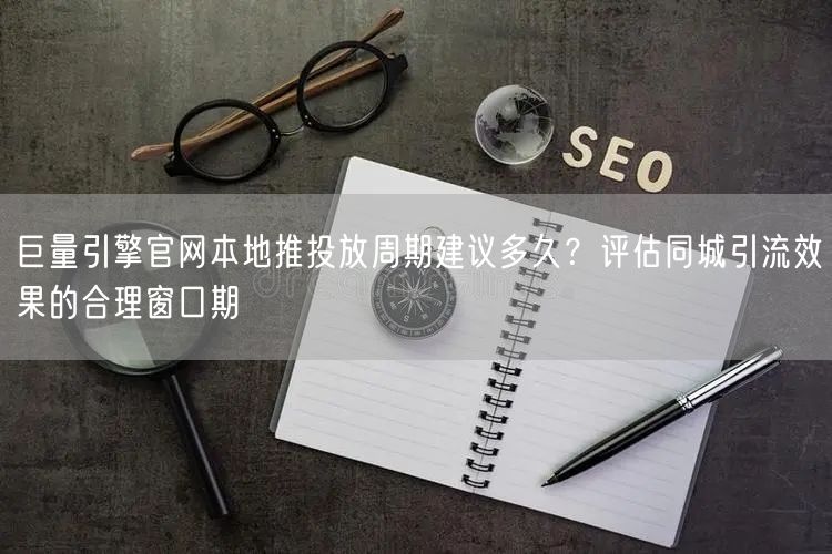 巨量引擎官网本地推投放周期建议多久?评估同城引流效果的合理窗口期