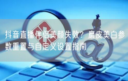 抖音直播伴侣美颜失效？磨皮美白参数重置与自定义设置指南