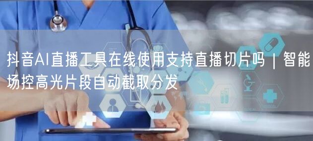 抖音AI直播工具在线使用支持直播切片吗｜智能场控高光片段自动截取分发