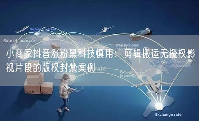 小商家抖音涨粉黑科技慎用：剪辑搬运无授权影视片段的版权封禁案例